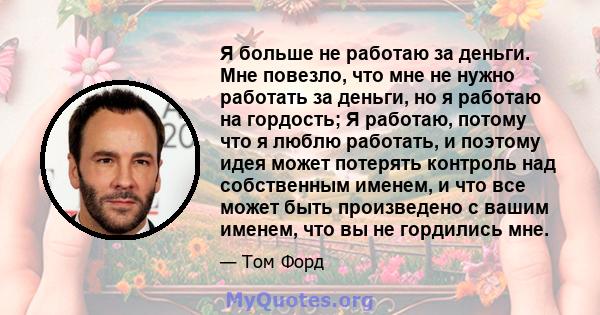 Я больше не работаю за деньги. Мне повезло, что мне не нужно работать за деньги, но я работаю на гордость; Я работаю, потому что я люблю работать, и поэтому идея может потерять контроль над собственным именем, и что все 