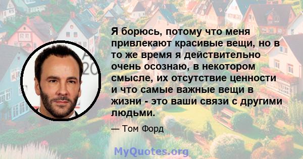 Я борюсь, потому что меня привлекают красивые вещи, но в то же время я действительно очень осознаю, в некотором смысле, их отсутствие ценности и что самые важные вещи в жизни - это ваши связи с другими людьми.