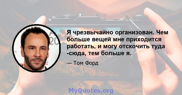 Я чрезвычайно организован. Чем больше вещей мне приходится работать, и могу отскочить туда -сюда, тем больше я.