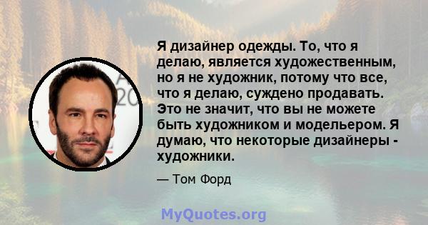 Я дизайнер одежды. То, что я делаю, является художественным, но я не художник, потому что все, что я делаю, суждено продавать. Это не значит, что вы не можете быть художником и модельером. Я думаю, что некоторые