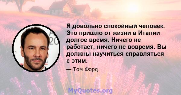 Я довольно спокойный человек. Это пришло от жизни в Италии долгое время. Ничего не работает, ничего не вовремя. Вы должны научиться справляться с этим.