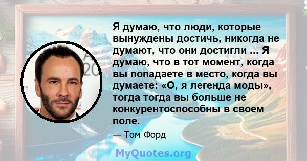 Я думаю, что люди, которые вынуждены достичь, никогда не думают, что они достигли ... Я думаю, что в тот момент, когда вы попадаете в место, когда вы думаете: «О, я легенда моды», тогда тогда вы больше не