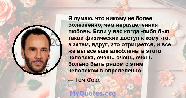 Я думаю, что никому не более болезненно, чем неразделенная любовь. Если у вас когда -либо был такой физический доступ к кому -то, а затем, вдруг, это отрицается, и все же вы все еще влюблены в этого человека, очень,