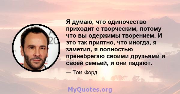 Я думаю, что одиночество приходит с творческим, потому что вы одержимы творением. И это так приятно, что иногда, я заметил, я полностью пренебрегаю своими друзьями и своей семьей, и они падают.