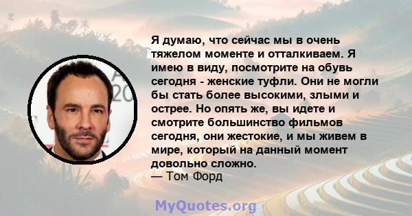 Я думаю, что сейчас мы в очень тяжелом моменте и отталкиваем. Я имею в виду, посмотрите на обувь сегодня - женские туфли. Они не могли бы стать более высокими, злыми и острее. Но опять же, вы идете и смотрите