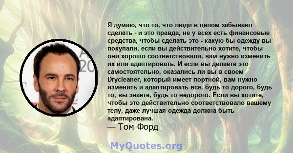 Я думаю, что то, что люди в целом забывают сделать - и это правда, не у всех есть финансовые средства, чтобы сделать это - какую бы одежду вы покупали, если вы действительно хотите, чтобы они хорошо соответствовали, вам 