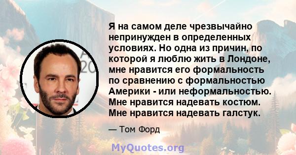 Я на самом деле чрезвычайно непринужден в определенных условиях. Но одна из причин, по которой я люблю жить в Лондоне, мне нравится его формальность по сравнению с формальностью Америки - или неформальностью. Мне