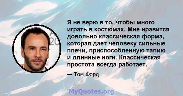 Я не верю в то, чтобы много играть в костюмах. Мне нравится довольно классическая форма, которая дает человеку сильные плечи, приспособленную талию и длинные ноги. Классическая простота всегда работает.