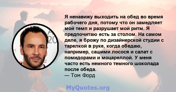 Я ненавижу выходить на обед во время рабочего дня, потому что он замедляет мой темп и разрушает мой ритм. Я предпочитаю есть за столом. На самом деле, я брожу по дизайнерской студии с тарелкой в ​​руке, когда обедаю,