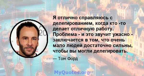 Я отлично справляюсь с делегированием, когда кто -то делает отличную работу. Проблема - и это звучит ужасно - заключается в том, что очень мало людей достаточно сильны, чтобы вы могли делегировать.