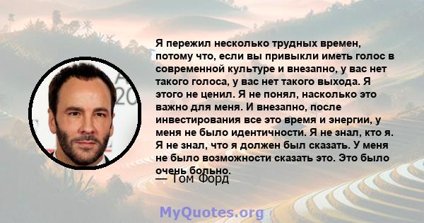 Я пережил несколько трудных времен, потому что, если вы привыкли иметь голос в современной культуре и внезапно, у вас нет такого голоса, у вас нет такого выхода. Я этого не ценил. Я не понял, насколько это важно для