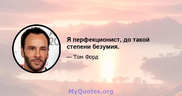 Я перфекционист, до такой степени безумия.