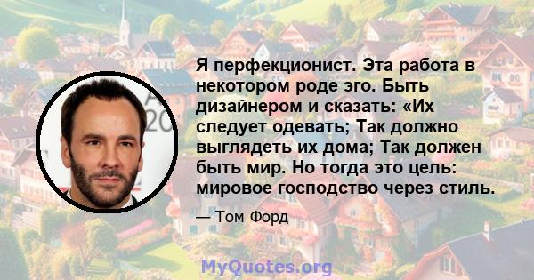 Я перфекционист. Эта работа в некотором роде эго. Быть дизайнером и сказать: «Их следует одевать; Так должно выглядеть их дома; Так должен быть мир. Но тогда это цель: мировое господство через стиль.