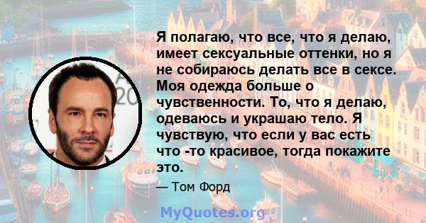 Я полагаю, что все, что я делаю, имеет сексуальные оттенки, но я не собираюсь делать все в сексе. Моя одежда больше о чувственности. То, что я делаю, одеваюсь и украшаю тело. Я чувствую, что если у вас есть что -то