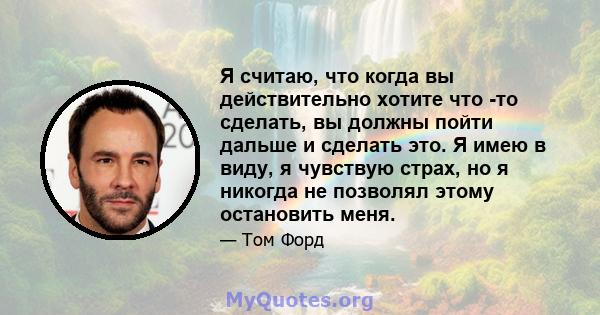 Я считаю, что когда вы действительно хотите что -то сделать, вы должны пойти дальше и сделать это. Я имею в виду, я чувствую страх, но я никогда не позволял этому остановить меня.