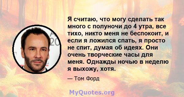 Я считаю, что могу сделать так много с полуночи до 4 утра, все тихо, никто меня не беспокоит, и если я ложился спать, я просто не спит, думая об идеях. Они очень творческие часы для меня. Однажды ночью в неделю я