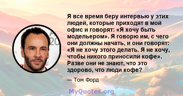 Я все время беру интервью у этих людей, которые приходят в мой офис и говорят: «Я хочу быть модельером». Я говорю им, с чего они должны начать, и они говорят: «Я не хочу этого делать. Я не хочу, чтобы никого приносили