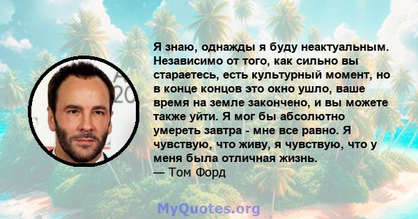 Я знаю, однажды я буду неактуальным. Независимо от того, как сильно вы стараетесь, есть культурный момент, но в конце концов это окно ушло, ваше время на земле закончено, и вы можете также уйти. Я мог бы абсолютно