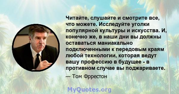 Читайте, слушайте и смотрите все, что можете. Исследуйте уголки популярной культуры и искусства. И, конечно же, в наши дни вы должны оставаться маниакально подключенными к передовым краям любой технологии, которая ведут 