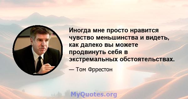 Иногда мне просто нравится чувство меньшинства и видеть, как далеко вы можете продвинуть себя в экстремальных обстоятельствах.