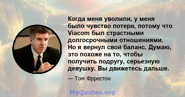 Когда меня уволили, у меня было чувство потери, потому что Viacom был страстными долгосрочными отношениями. Но я вернул свой баланс. Думаю, это похоже на то, чтобы получить подругу, серьезную девушку. Вы движетесь