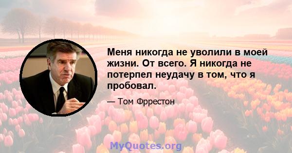 Меня никогда не уволили в моей жизни. От всего. Я никогда не потерпел неудачу в том, что я пробовал.