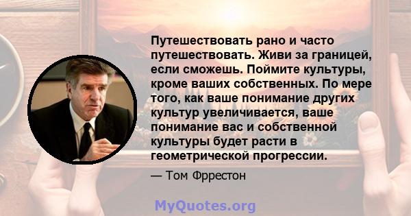 Путешествовать рано и часто путешествовать. Живи за границей, если сможешь. Поймите культуры, кроме ваших собственных. По мере того, как ваше понимание других культур увеличивается, ваше понимание вас и собственной