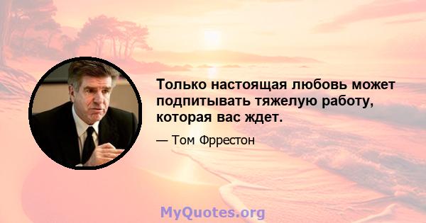 Только настоящая любовь может подпитывать тяжелую работу, которая вас ждет.