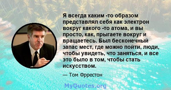 Я всегда каким -то образом представлял себя как электрон вокруг какого -то атома, и вы просто, как, прыгаете вокруг и вращаетесь. Был бесконечный запас мест, где можно пойти, люди, чтобы увидеть, что заняться, и все это 