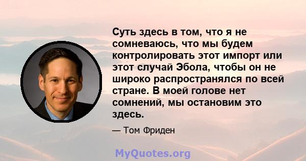 Суть здесь в том, что я не сомневаюсь, что мы будем контролировать этот импорт или этот случай Эбола, чтобы он не широко распространялся по всей стране. В моей голове нет сомнений, мы остановим это здесь.