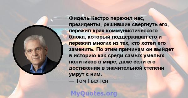 Фидель Кастро пережил нас, президенты, решившие свергнуть его, пережил крах коммунистического блока, который поддерживал его и пережил многих из тех, кто хотел его заменить. По этим причинам он выйдет в историю как