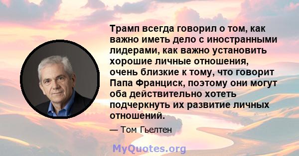 Трамп всегда говорил о том, как важно иметь дело с иностранными лидерами, как важно установить хорошие личные отношения, очень близкие к тому, что говорит Папа Франциск, поэтому они могут оба действительно хотеть