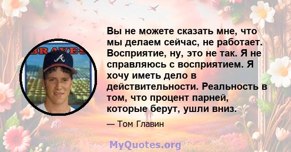 Вы не можете сказать мне, что мы делаем сейчас, не работает. Восприятие, ну, это не так. Я не справляюсь с восприятием. Я хочу иметь дело в действительности. Реальность в том, что процент парней, которые берут, ушли