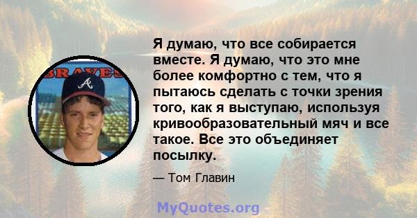 Я думаю, что все собирается вместе. Я думаю, что это мне более комфортно с тем, что я пытаюсь сделать с точки зрения того, как я выступаю, используя кривообразовательный мяч и все такое. Все это объединяет посылку.