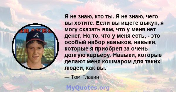 Я не знаю, кто ты. Я не знаю, чего вы хотите. Если вы ищете выкуп, я могу сказать вам, что у меня нет денег. Но то, что у меня есть, - это особый набор навыков, навыки, которые я приобрел за очень долгую карьеру.