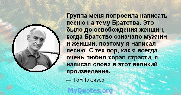 Группа меня попросила написать песню на тему Братства. Это было до освобождения женщин, когда Братство означало мужчин и женщин, поэтому я написал песню. С тех пор, как я всегда очень любил хорал страсти, я написал