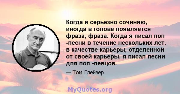 Когда я серьезно сочиняю, иногда в голове появляется фраза, фраза. Когда я писал поп -песни в течение нескольких лет, в качестве карьеры, отделенной от своей карьеры, я писал песни для поп -певцов.