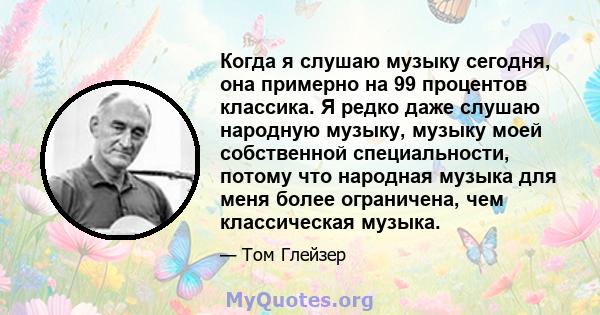 Когда я слушаю музыку сегодня, она примерно на 99 процентов классика. Я редко даже слушаю народную музыку, музыку моей собственной специальности, потому что народная музыка для меня более ограничена, чем классическая