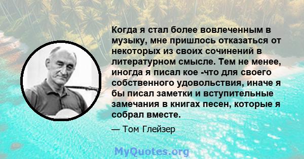 Когда я стал более вовлеченным в музыку, мне пришлось отказаться от некоторых из своих сочинений в литературном смысле. Тем не менее, иногда я писал кое -что для своего собственного удовольствия, иначе я бы писал