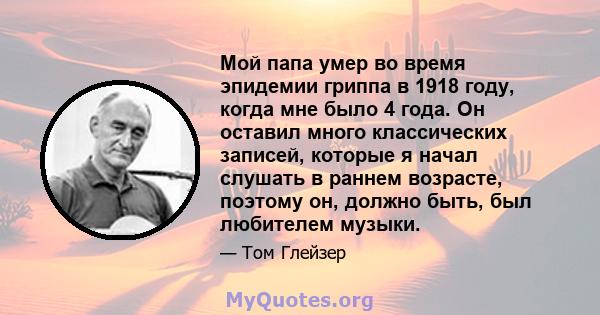 Мой папа умер во время эпидемии гриппа в 1918 году, когда мне было 4 года. Он оставил много классических записей, которые я начал слушать в раннем возрасте, поэтому он, должно быть, был любителем музыки.