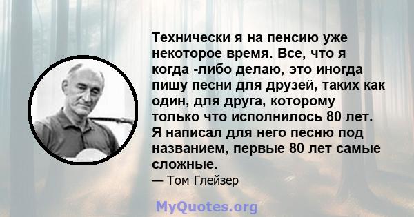 Технически я на пенсию уже некоторое время. Все, что я когда -либо делаю, это иногда пишу песни для друзей, таких как один, для друга, которому только что исполнилось 80 лет. Я написал для него песню под названием,