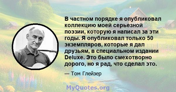 В частном порядке я опубликовал коллекцию моей серьезной поэзии, которую я написал за эти годы. Я опубликовал только 50 экземпляров, которые я дал друзьям, в специальном издании Deluxe. Это было смехотворно дорого, но я 