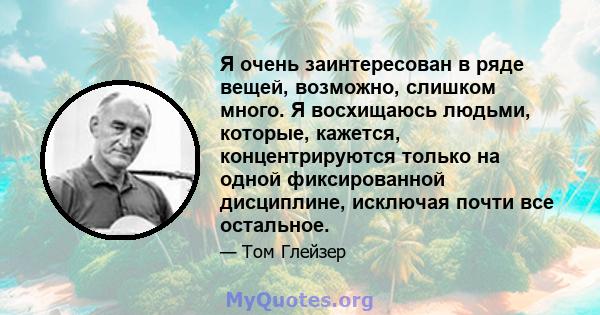 Я очень заинтересован в ряде вещей, возможно, слишком много. Я восхищаюсь людьми, которые, кажется, концентрируются только на одной фиксированной дисциплине, исключая почти все остальное.