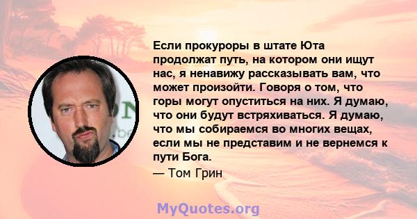 Если прокуроры в штате Юта продолжат путь, на котором они ищут нас, я ненавижу рассказывать вам, что может произойти. Говоря о том, что горы могут опуститься на них. Я думаю, что они будут встряхиваться. Я думаю, что мы 