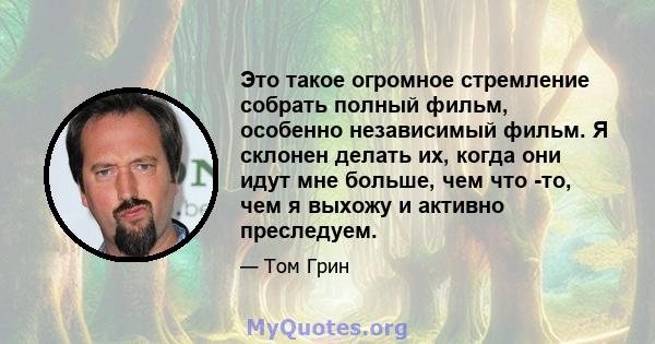 Это такое огромное стремление собрать полный фильм, особенно независимый фильм. Я склонен делать их, когда они идут мне больше, чем что -то, чем я выхожу и активно преследуем.