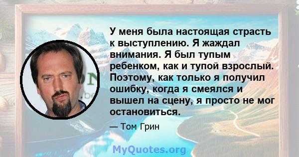 У меня была настоящая страсть к выступлению. Я жаждал внимания. Я был тупым ребенком, как и тупой взрослый. Поэтому, как только я получил ошибку, когда я смеялся и вышел на сцену, я просто не мог остановиться.