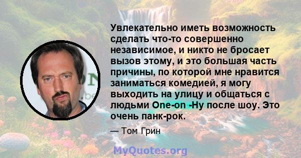 Увлекательно иметь возможность сделать что-то совершенно независимое, и никто не бросает вызов этому, и это большая часть причины, по которой мне нравится заниматься комедией, я могу выходить на улицу и общаться с