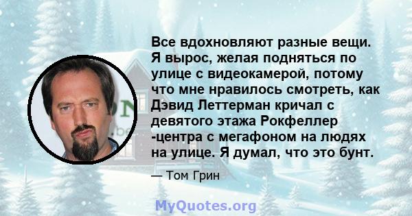 Все вдохновляют разные вещи. Я вырос, желая подняться по улице с видеокамерой, потому что мне нравилось смотреть, как Дэвид Леттерман кричал с девятого этажа Рокфеллер -центра с мегафоном на людях на улице. Я думал, что 