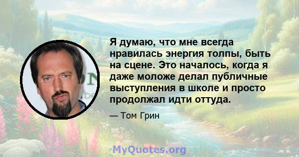 Я думаю, что мне всегда нравилась энергия толпы, быть на сцене. Это началось, когда я даже моложе делал публичные выступления в школе и просто продолжал идти оттуда.