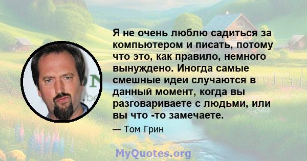 Я не очень люблю садиться за компьютером и писать, потому что это, как правило, немного вынуждено. Иногда самые смешные идеи случаются в данный момент, когда вы разговариваете с людьми, или вы что -то замечаете.